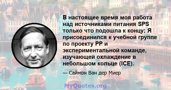 В настоящее время моя работа над источниками питания SPS только что подошла к концу; Я присоединился к учебной группе по проекту PP и экспериментальной команде, изучающей охлаждение в небольшом кольце (ICE).