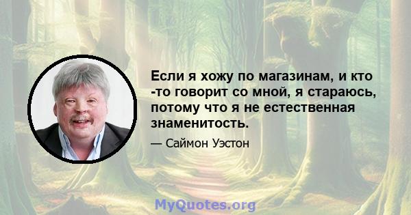 Если я хожу по магазинам, и кто -то говорит со мной, я стараюсь, потому что я не естественная знаменитость.