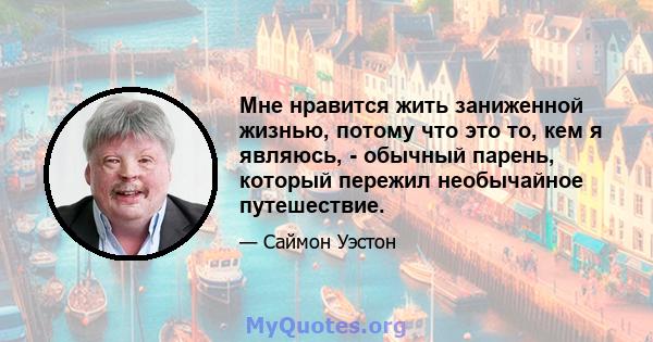 Мне нравится жить заниженной жизнью, потому что это то, кем я являюсь, - обычный парень, который пережил необычайное путешествие.