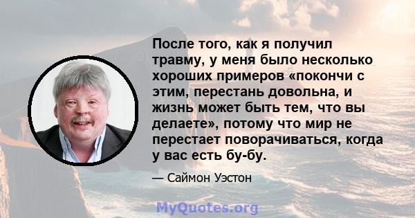 После того, как я получил травму, у меня было несколько хороших примеров «покончи с этим, перестань довольна, и жизнь может быть тем, что вы делаете», потому что мир не перестает поворачиваться, когда у вас есть бу-бу.