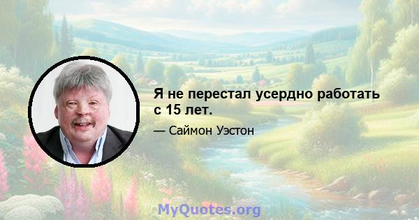 Я не перестал усердно работать с 15 лет.