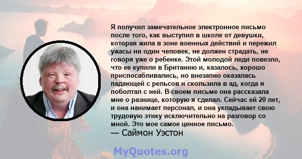 Я получил замечательное электронное письмо после того, как выступил в школе от девушки, которая жила в зоне военных действий и пережил ужасы ни один человек, не должен страдать, не говоря уже о ребенке. Этой молодой