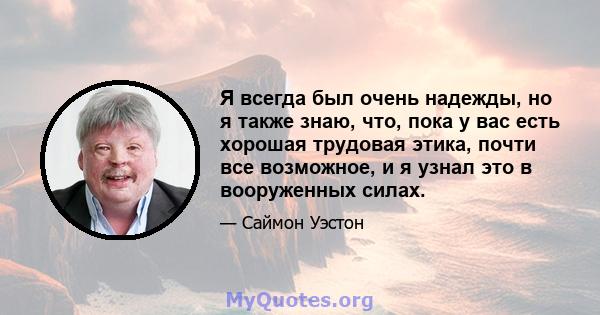 Я всегда был очень надежды, но я также знаю, что, пока у вас есть хорошая трудовая этика, почти все возможное, и я узнал это в вооруженных силах.