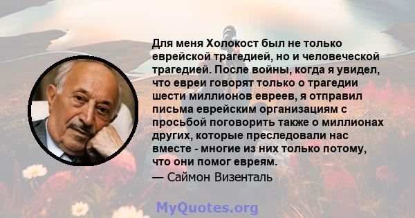 Для меня Холокост был не только еврейской трагедией, но и человеческой трагедией. После войны, когда я увидел, что евреи говорят только о трагедии шести миллионов евреев, я отправил письма еврейским организациям с