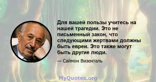 Для вашей пользы учитесь на нашей трагедии. Это не письменный закон, что следующими жертвами должны быть евреи. Это также могут быть другие люди.