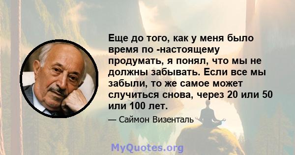 Еще до того, как у меня было время по -настоящему продумать, я понял, что мы не должны забывать. Если все мы забыли, то же самое может случиться снова, через 20 или 50 или 100 лет.