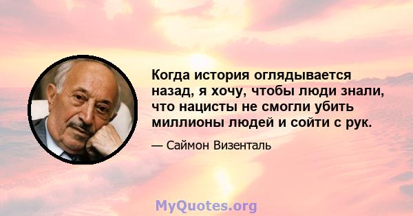 Когда история оглядывается назад, я хочу, чтобы люди знали, что нацисты не смогли убить миллионы людей и сойти с рук.