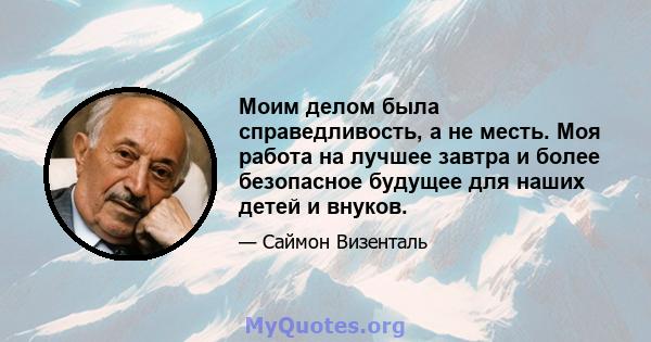 Моим делом была справедливость, а не месть. Моя работа на лучшее завтра и более безопасное будущее для наших детей и внуков.