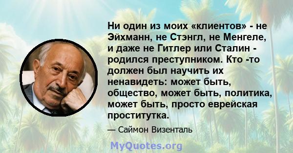 Ни один из моих «клиентов» - не Эйхманн, не Стэнгл, не Менгеле, и даже не Гитлер или Сталин - родился преступником. Кто -то должен был научить их ненавидеть: может быть, общество, может быть, политика, может быть,