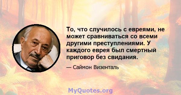 То, что случилось с евреями, не может сравниваться со всеми другими преступлениями. У каждого еврея был смертный приговор без свидания.