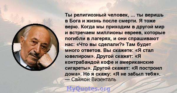 Ты религиозный человек, ... ты веришь в Бога и жизнь после смерти. Я тоже верю. Когда мы приходим в другой мир и встречаем миллионы евреев, которые погибли в лагерях, и они спрашивают нас: «Что вы сделали?» Там будет