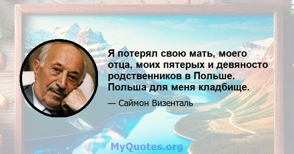 Я потерял свою мать, моего отца, моих пятерых и девяносто родственников в Польше. Польша для меня кладбище.