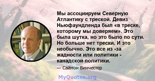 Мы ассоциируем Северную Атлантику с треской. Девиз Ньюфаундленда был «в треске, которому мы доверяем». Это была шутка, но это было по сути. Но больше нет трески. И это необычно. Это все из -за жадности или политики -