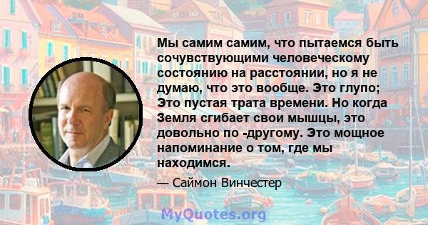 Мы самим самим, что пытаемся быть сочувствующими человеческому состоянию на расстоянии, но я не думаю, что это вообще. Это глупо; Это пустая трата времени. Но когда Земля сгибает свои мышцы, это довольно по -другому.