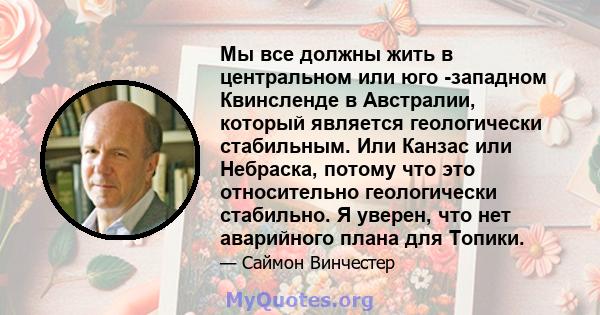 Мы все должны жить в центральном или юго -западном Квинсленде в Австралии, который является геологически стабильным. Или Канзас или Небраска, потому что это относительно геологически стабильно. Я уверен, что нет