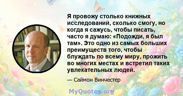 Я провожу столько книжных исследований, сколько смогу, но когда я сажусь, чтобы писать, часто я думаю: «Подожди, я был там». Это одно из самых больших преимуществ того, чтобы блуждать по всему миру, прожить во многих