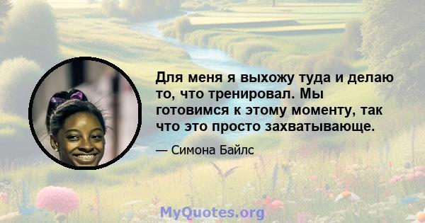 Для меня я выхожу туда и делаю то, что тренировал. Мы готовимся к этому моменту, так что это просто захватывающе.