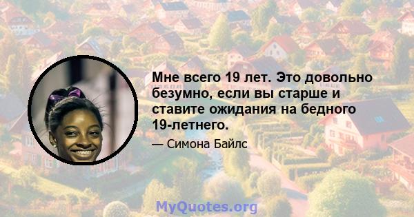 Мне всего 19 лет. Это довольно безумно, если вы старше и ставите ожидания на бедного 19-летнего.