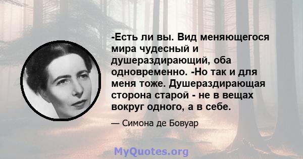 -Есть ли вы. Вид меняющегося мира чудесный и душераздирающий, оба одновременно. -Но так и для меня тоже. Душераздирающая сторона старой - не в вещах вокруг одного, а в себе.