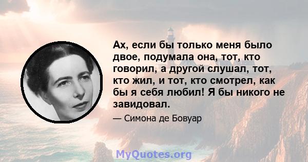 Ах, если бы только меня было двое, подумала она, тот, кто говорил, а другой слушал, тот, кто жил, и тот, кто смотрел, как бы я себя любил! Я бы никого не завидовал.