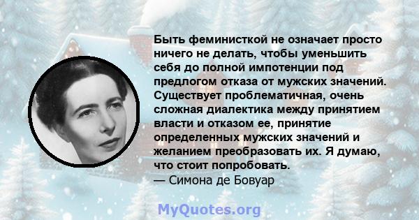 Быть феминисткой не означает просто ничего не делать, чтобы уменьшить себя до полной импотенции под предлогом отказа от мужских значений. Существует проблематичная, очень сложная диалектика между принятием власти и