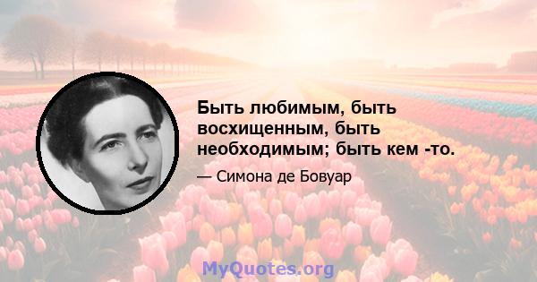 Быть любимым, быть восхищенным, быть необходимым; быть кем -то.