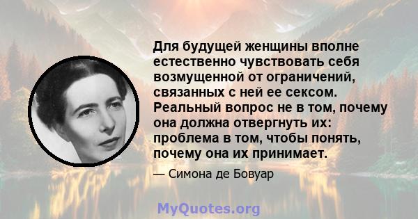 Для будущей женщины вполне естественно чувствовать себя возмущенной от ограничений, связанных с ней ее сексом. Реальный вопрос не в том, почему она должна отвергнуть их: проблема в том, чтобы понять, почему она их