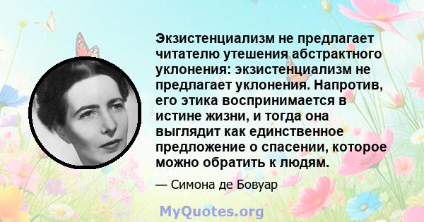 Экзистенциализм не предлагает читателю утешения абстрактного уклонения: экзистенциализм не предлагает уклонения. Напротив, его этика воспринимается в истине жизни, и тогда она выглядит как единственное предложение о