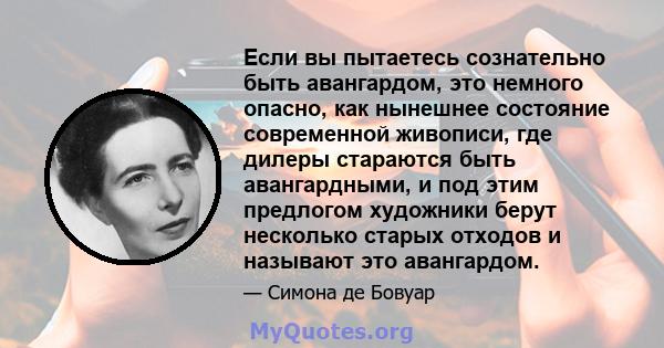 Если вы пытаетесь сознательно быть авангардом, это немного опасно, как нынешнее состояние современной живописи, где дилеры стараются быть авангардными, и под этим предлогом художники берут несколько старых отходов и