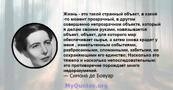 Жизнь - это такой странный объект, в какой -то момент прозрачный, в другом совершенно непрозрачном объекте, который я делаю своими руками, навязывается объект, объект, для которого мир обеспечивает сырье, а затем снова