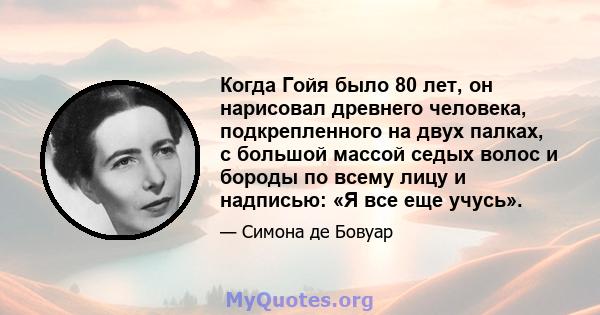 Когда Гойя было 80 лет, он нарисовал древнего человека, подкрепленного на двух палках, с большой массой седых волос и бороды по всему лицу и надписью: «Я все еще учусь».