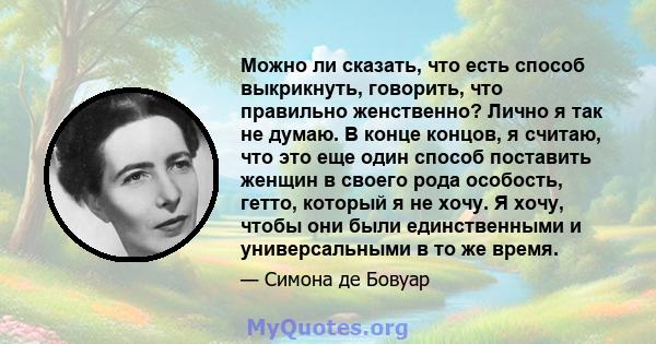 Можно ли сказать, что есть способ выкрикнуть, говорить, что правильно женственно? Лично я так не думаю. В конце концов, я считаю, что это еще один способ поставить женщин в своего рода особость, гетто, который я не