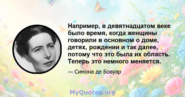 Например, в девятнадцатом веке было время, когда женщины говорили в основном о доме, детях, рождении и так далее, потому что это была их область. Теперь это немного меняется.