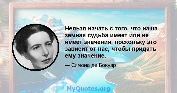 Нельзя начать с того, что наша земная судьба имеет или не имеет значения, поскольку это зависит от нас, чтобы придать ему значение.