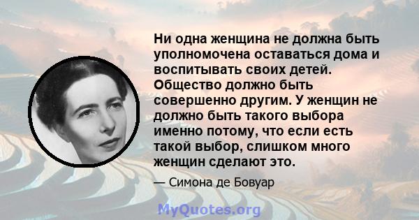 Ни одна женщина не должна быть уполномочена оставаться дома и воспитывать своих детей. Общество должно быть совершенно другим. У женщин не должно быть такого выбора именно потому, что если есть такой выбор, слишком