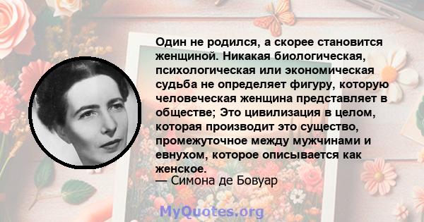 Один не родился, а скорее становится женщиной. Никакая биологическая, психологическая или экономическая судьба не определяет фигуру, которую человеческая женщина представляет в обществе; Это цивилизация в целом, которая 