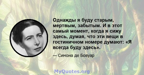 Однажды я буду старым, мертвым, забытым. И в этот самый момент, когда я сижу здесь, думая, что эти вещи в гостиничном номере думают: «Я всегда буду здесь».