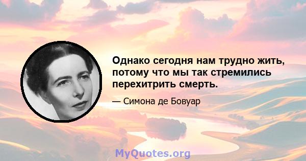 Однако сегодня нам трудно жить, потому что мы так стремились перехитрить смерть.