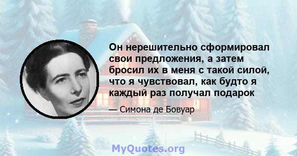 Он нерешительно сформировал свои предложения, а затем бросил их в меня с такой силой, что я чувствовал, как будто я каждый раз получал подарок