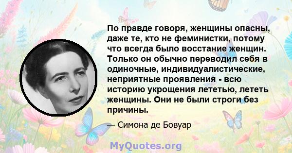 По правде говоря, женщины опасны, даже те, кто не феминистки, потому что всегда было восстание женщин. Только он обычно переводил себя в одиночные, индивидуалистические, неприятные проявления - всю историю укрощения