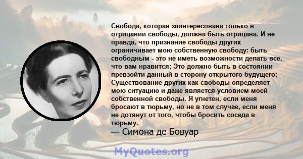 Свобода, которая заинтересована только в отрицании свободы, должна быть отрицана. И не правда, что признание свободы других ограничивает мою собственную свободу: быть свободным - это не иметь возможности делать все, что 