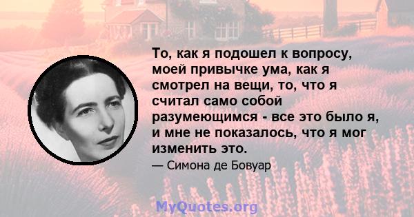 То, как я подошел к вопросу, моей привычке ума, как я смотрел на вещи, то, что я считал само собой разумеющимся - все это было я, и мне не показалось, что я мог изменить это.