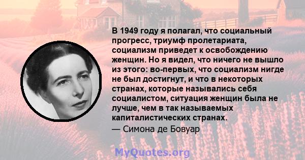 В 1949 году я полагал, что социальный прогресс, триумф пролетариата, социализм приведет к освобождению женщин. Но я видел, что ничего не вышло из этого: во-первых, что социализм нигде не был достигнут, и что в некоторых 