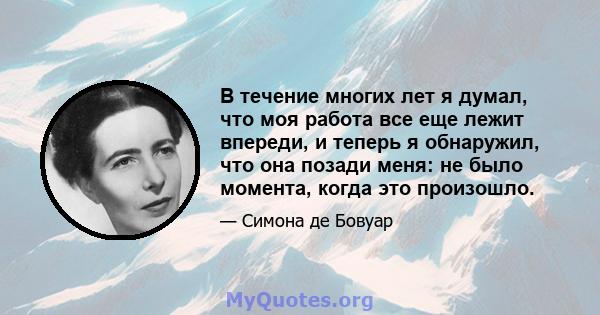 В течение многих лет я думал, что моя работа все еще лежит впереди, и теперь я обнаружил, что она позади меня: не было момента, когда это произошло.