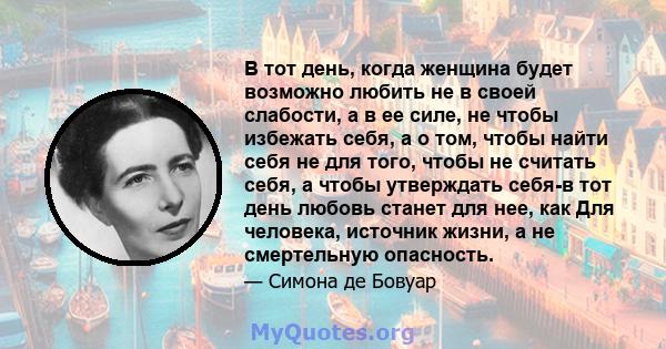 В тот день, когда женщина будет возможно любить не в своей слабости, а в ее силе, не чтобы избежать себя, а о том, чтобы найти себя не для того, чтобы не считать себя, а чтобы утверждать себя-в тот день любовь станет