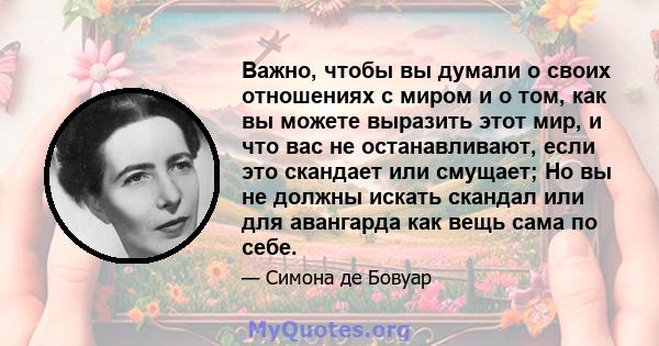 Важно, чтобы вы думали о своих отношениях с миром и о том, как вы можете выразить этот мир, и что вас не останавливают, если это скандает или смущает; Но вы не должны искать скандал или для авангарда как вещь сама по