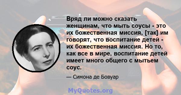 Вряд ли можно сказать женщинам, что мыть соусы - это их божественная миссия, [так] им говорят, что воспитание детей - их божественная миссия. Но то, как все в мире, воспитание детей имеет много общего с мытьем соус.