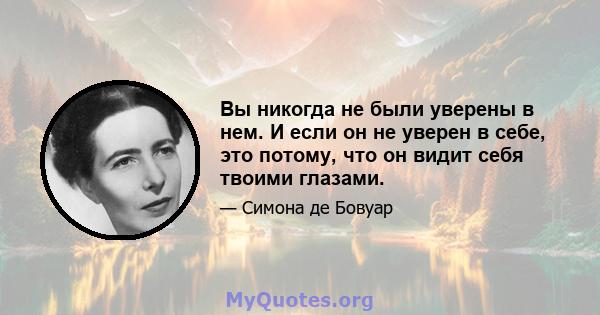 Вы никогда не были уверены в нем. И если он не уверен в себе, это потому, что он видит себя твоими глазами.