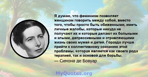 Я думаю, что феминизм позволяет женщинам говорить между собой, вместо того, чтобы просто быть обиженными, иметь личные жалобы, которые никуда не получают их и которые делают их больными и злыми, депрессивными и