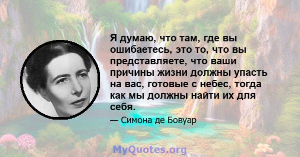 Я думаю, что там, где вы ошибаетесь, это то, что вы представляете, что ваши причины жизни должны упасть на вас, готовые с небес, тогда как мы должны найти их для себя.